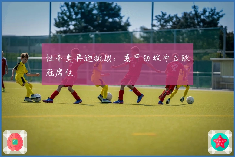 拉齐奥再迎挑战，意甲劲旅冲击欧冠席位