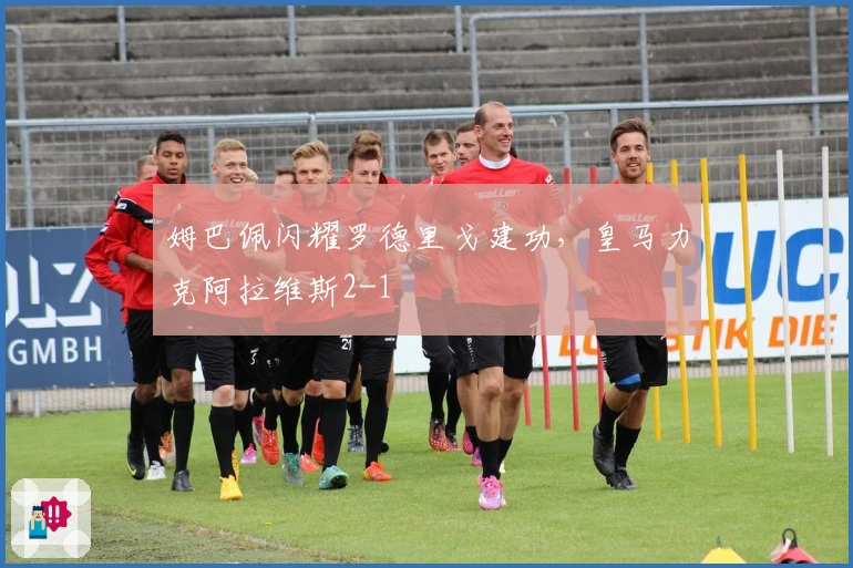 姆巴佩闪耀罗德里戈建功，皇马力克阿拉维斯2-1