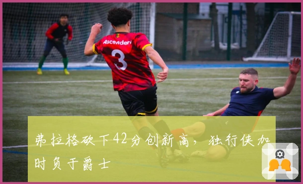 弗拉格砍下42分创新高，独行侠加时负于爵士