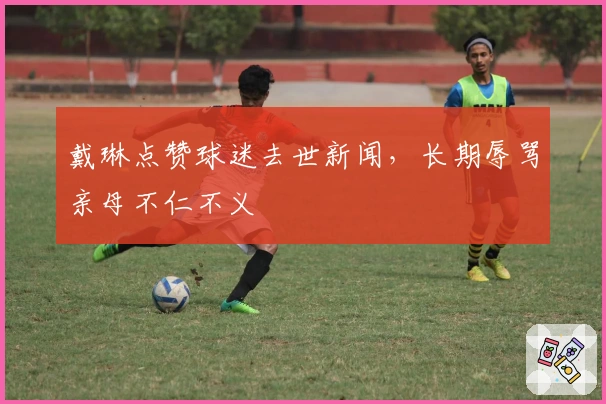 戴琳点赞球迷去世新闻，长期辱骂亲母不仁不义