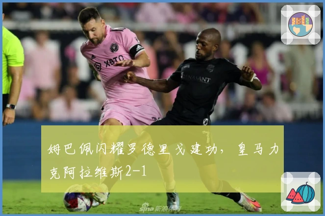 姆巴佩闪耀罗德里戈建功，皇马力克阿拉维斯2-1