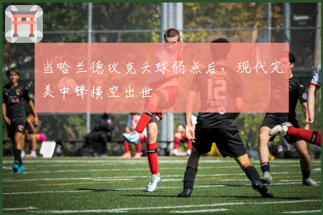 当哈兰德攻克头球弱点后，现代完美中锋横空出世